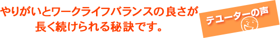 やりがいとワークライフバランスの良さが長く続けられる秘訣です。